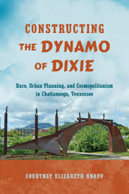 Constructing the Dynamo of Dixie: Race, Urban Planning, and Cosmopolitanism in Chattanooga, Tennessee by Courtney Elizabeth Knapp