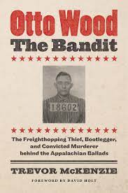 Otto Wood The Bandit: The Freighthopping, Thief, Bootlegger, and Convicted Murderer behind the Appalachian Ballads by Trevor McKenzie